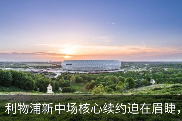 利物浦新中场核心续约迫在眉睫，麦卡利斯特仍未得到合同