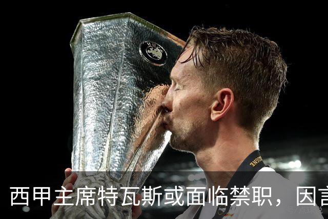 西甲主席特瓦斯或面临禁职，因言论引发争议